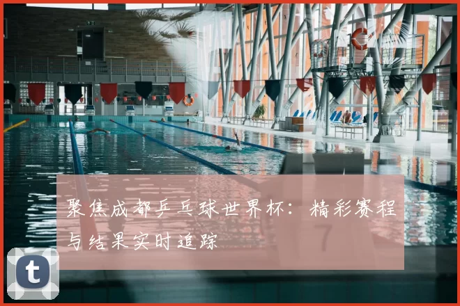 聚焦成都乒乓球世界杯:精彩赛程与结果实时追踪