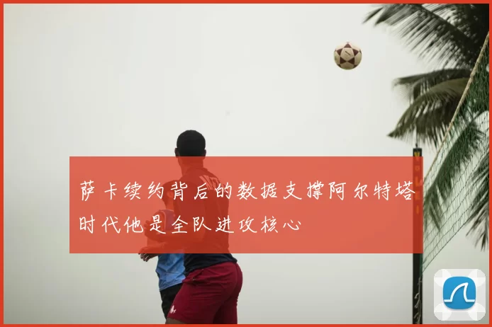 萨卡续约背后的数据支撑阿尔特塔时代他是全队进攻核心