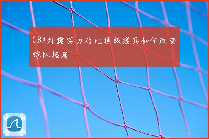 CBA外援实力对比顶级援兵如何改变球队格局
