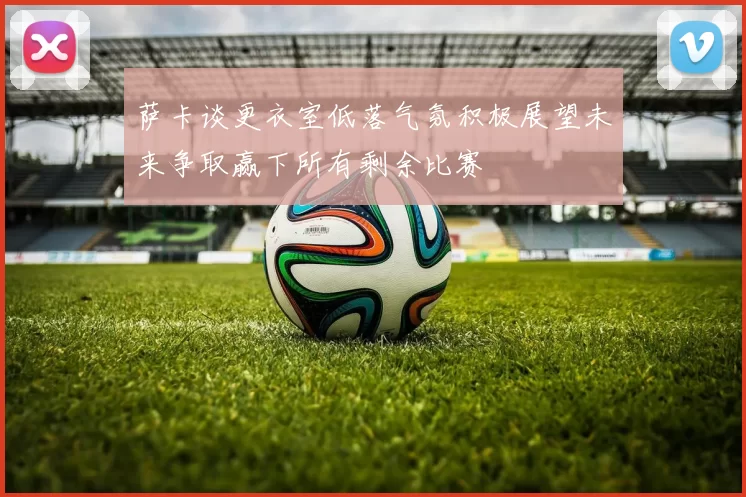萨卡谈更衣室低落气氛积极展望未来争取赢下所有剩余比赛