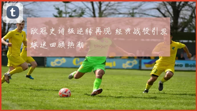 欧冠史诗级逆转再现 经典战役引发球迷回顾热潮