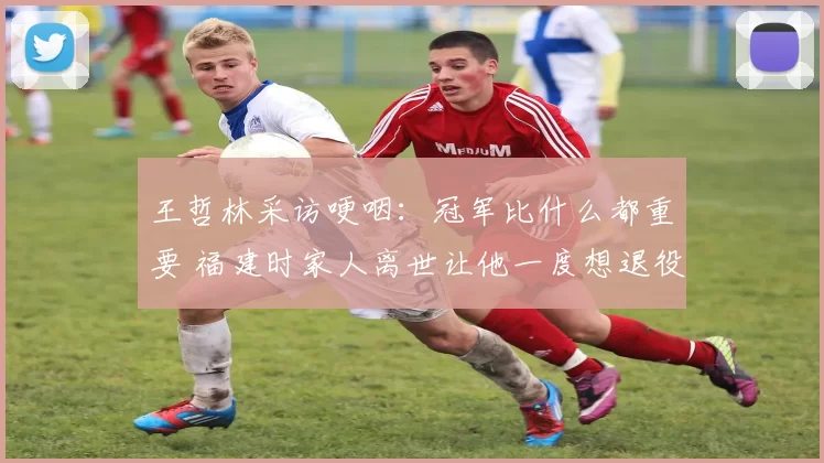 王哲林采访哽咽:冠军比什么都重要 福建时家人离世让他一度想退役