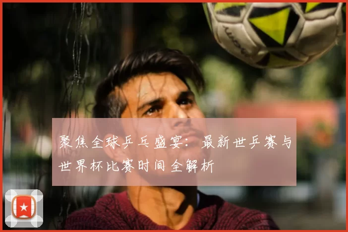 聚焦全球乒乓盛宴：最新世乒赛与世界杯比赛时间全解析