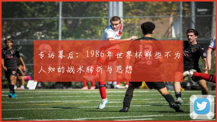 专访幕后：1986年世界杯那些不为人知的战术转折与恩怨