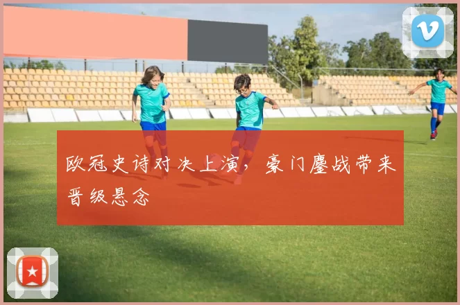 欧冠史诗对决上演,豪门鏖战带来晋级悬念