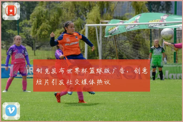 耐克发布世界杯篮球版广告,创意短片引发社交媒体热议