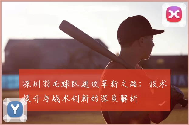 深圳羽毛球队进攻革新之路：技术提升与战术创新的深度解析