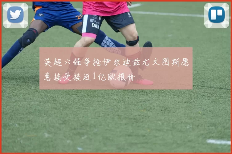 英超六强争抢伊尔迪兹尤文图斯愿意接受接近1亿欧报价
