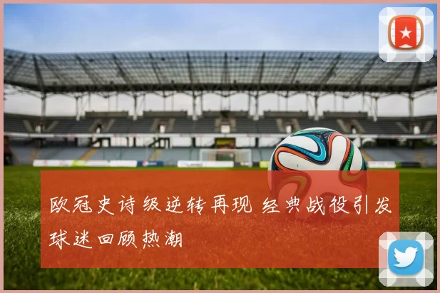 欧冠史诗级逆转再现 经典战役引发球迷回顾热潮