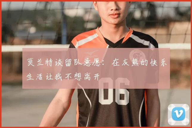 莫兰特谈留队意愿:在灰熊的快乐生活让我不想离开