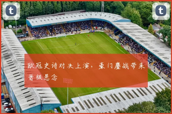 欧冠史诗对决上演,豪门鏖战带来晋级悬念