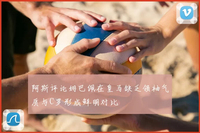阿斯评论姆巴佩在皇马缺乏领袖气质与C罗形成鲜明对比