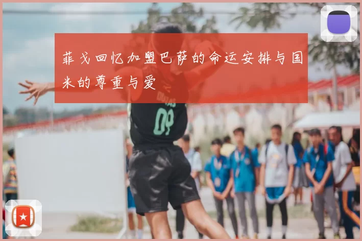 菲戈回忆加盟巴萨的命运安排与国米的尊重与爱