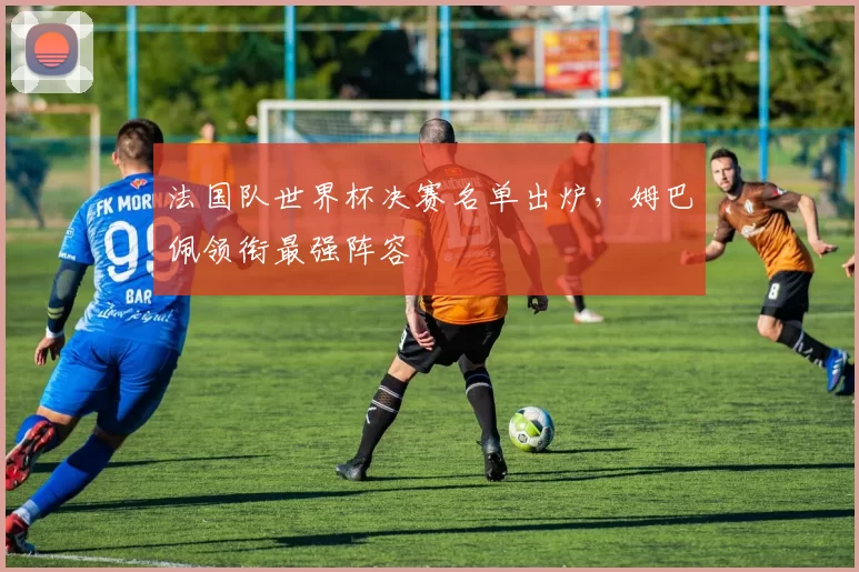 法国队世界杯决赛名单出炉,姆巴佩领衔最强阵容