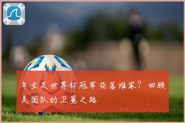 年女足世界杯冠军花落谁家？回顾美国队的卫冕之路