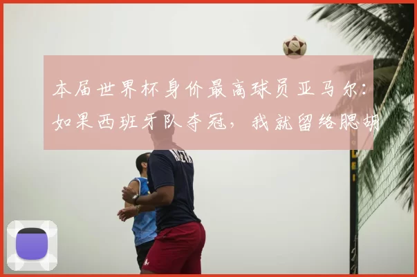 本届世界杯身价最高球员亚马尔:如果西班牙队夺冠,我就留络腮胡