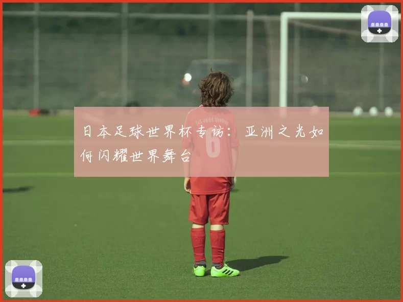 日本足球世界杯专访：亚洲之光如何闪耀世界舞台