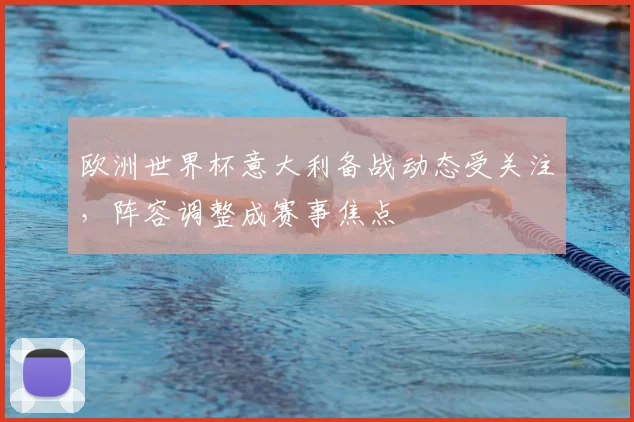 欧洲世界杯意大利备战动态受关注,阵容调整成赛事焦点
