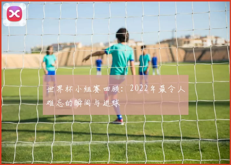 世界杯小组赛回顾:2022年最令人难忘的瞬间与进球