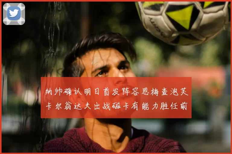 纳帅确认明日首发阵容恩梅查泡芙卡尔翁达夫出战磁卡有能力胜任前腰位置