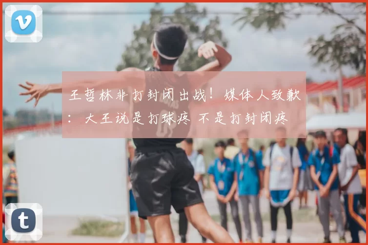 王哲林非打封闭出战!媒体人致歉:大王说是打球疼 不是打封闭疼