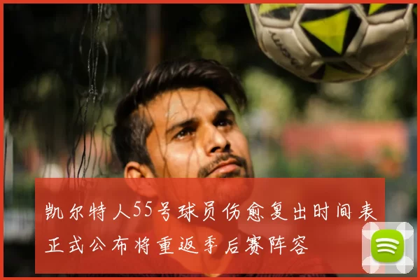 凯尔特人55号球员伤愈复出时间表正式公布将重返季后赛阵容