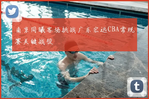 南京同曦客场挑战广东宏远CBA常规赛关键战役