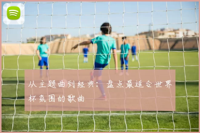 从主题曲到经典:盘点最适合世界杯氛围的歌曲