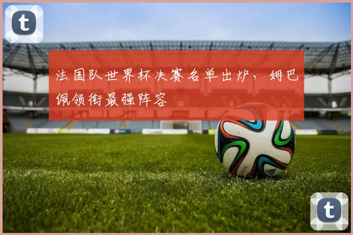 法国队世界杯决赛名单出炉,姆巴佩领衔最强阵容