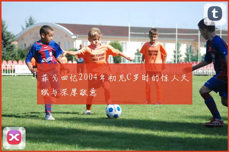 菲戈回忆2004年初见C罗时的惊人天赋与深厚敬意