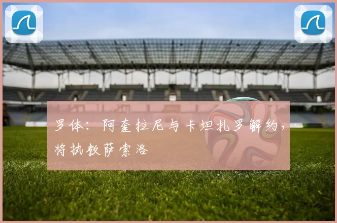 罗体：阿奎拉尼与卡坦扎罗解约，将执教萨索洛