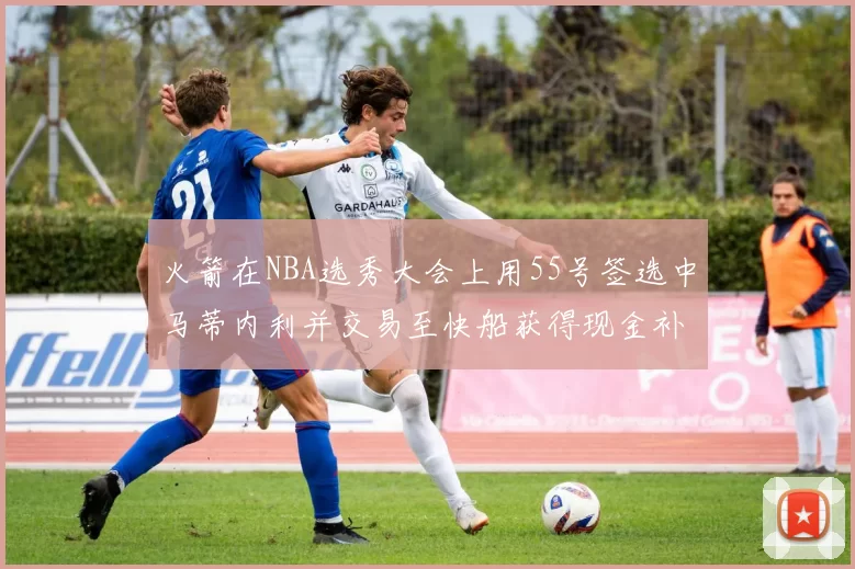 火箭在NBA选秀大会上用55号签选中马蒂内利并交易至快船获得现金补偿