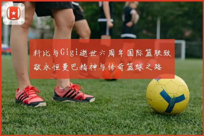 科比与Gigi逝世六周年国际篮联致敬永恒曼巴精神与传奇篮球之路