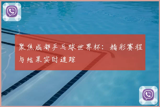 聚焦成都乒乓球世界杯：精彩赛程与结果实时追踪