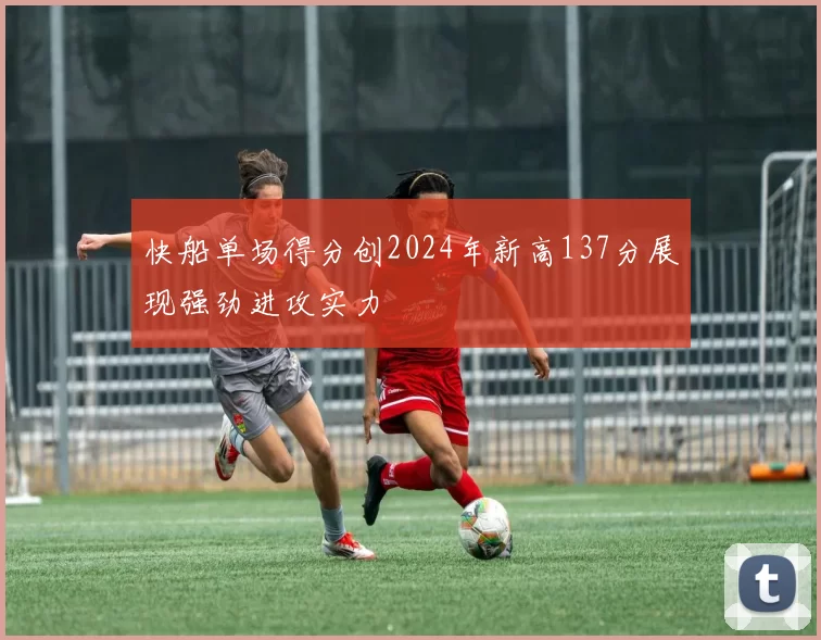 快船单场得分创2024年新高137分展现强劲进攻实力