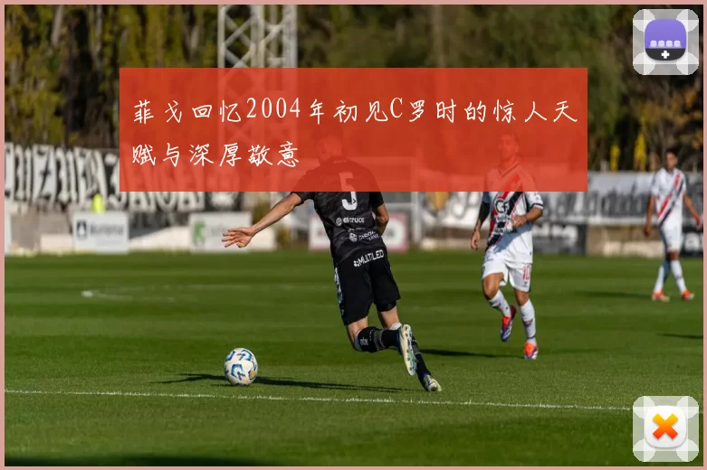 菲戈回忆2004年初见C罗时的惊人天赋与深厚敬意