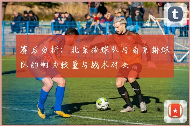 赛后分析:北京排球队与南京排球队的耐力较量与战术对决