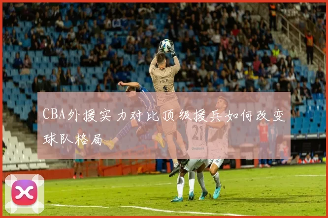 CBA外援实力对比顶级援兵如何改变球队格局