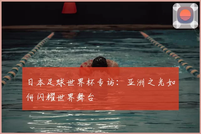 日本足球世界杯专访:亚洲之光如何闪耀世界舞台