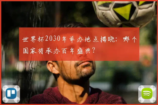 世界杯2030年举办地点揭晓:哪个国家将承办百年盛典?