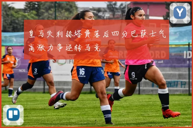 皇马失利赫塔费落后四分巴萨士气高涨力争逆转马竞