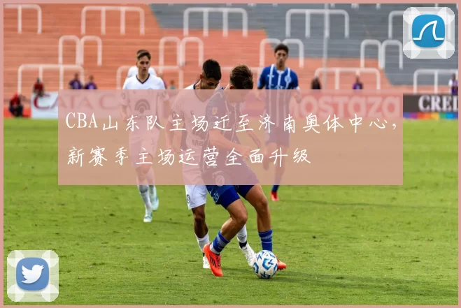 CBA山东队主场迁至济南奥体中心，新赛季主场运营全面升级