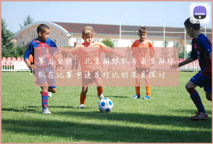 赛后分析:北京排球队与南京排球队在比赛中速度对比的深度探讨