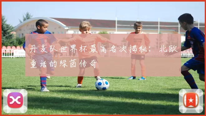 丹麦队世界杯最高名次揭秘：北欧童话的绿茵传奇