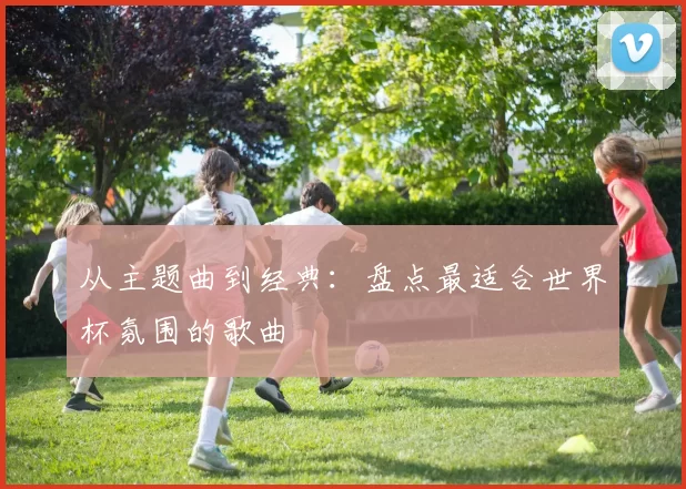 从主题曲到经典:盘点最适合世界杯氛围的歌曲