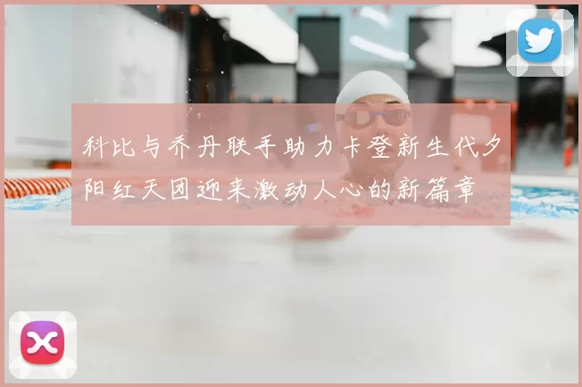 科比与乔丹联手助力卡登新生代夕阳红天团迎来激动人心的新篇章