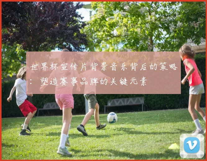 世界杯宣传片背景音乐背后的策略:塑造赛事品牌的关键元素