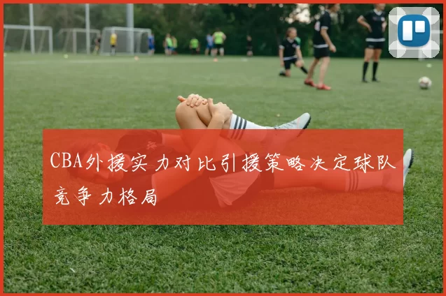 CBA外援实力对比引援策略决定球队竞争力格局
