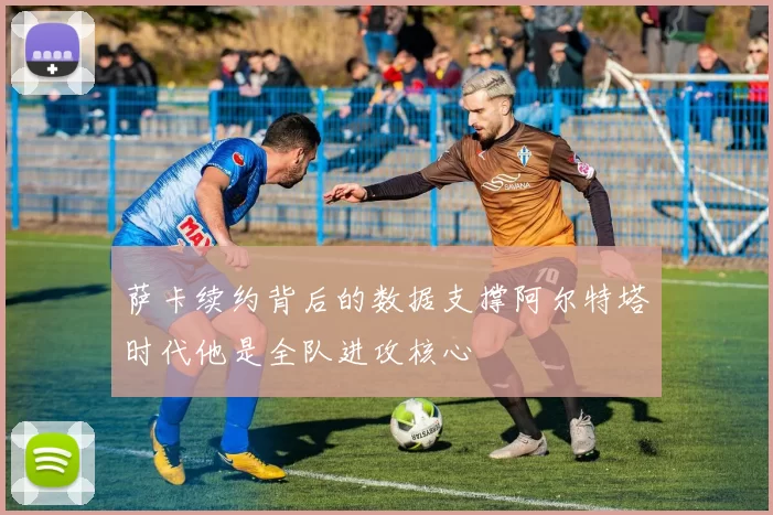 萨卡续约背后的数据支撑阿尔特塔时代他是全队进攻核心